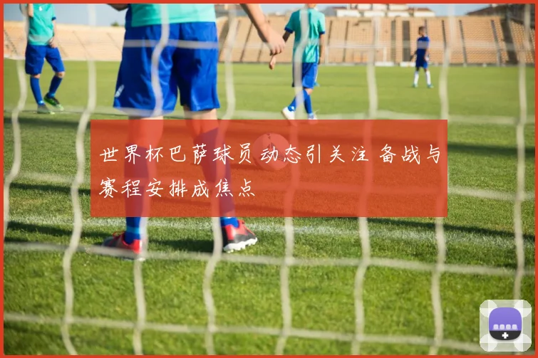 世界杯巴萨球员动态引关注 备战与赛程安排成焦点