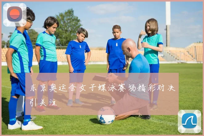 东京奥运会女子蝶泳赛场精彩对决引关注