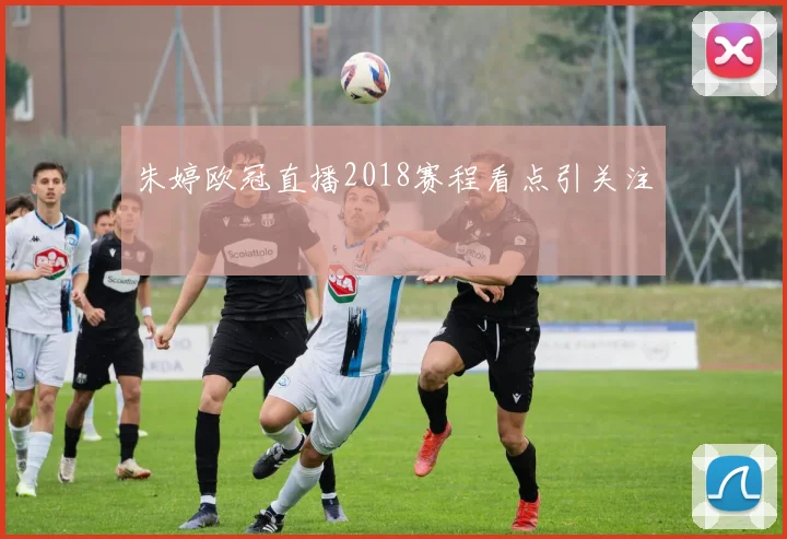 朱婷欧冠直播2018赛程看点引关注