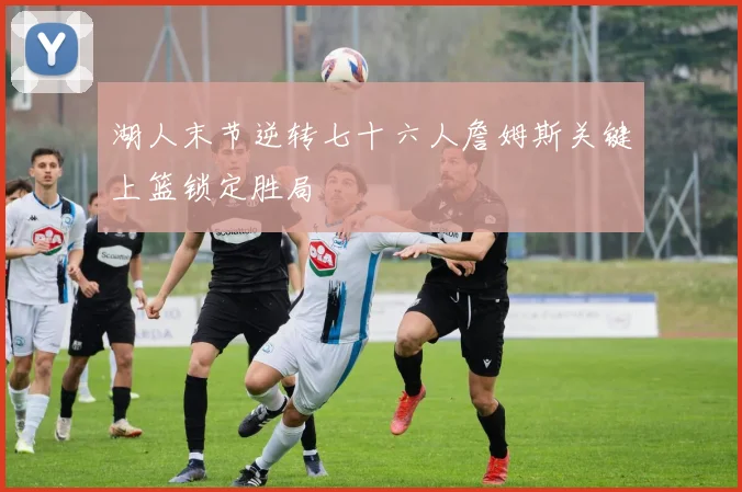 湖人末节逆转七十六人詹姆斯关键上篮锁定胜局