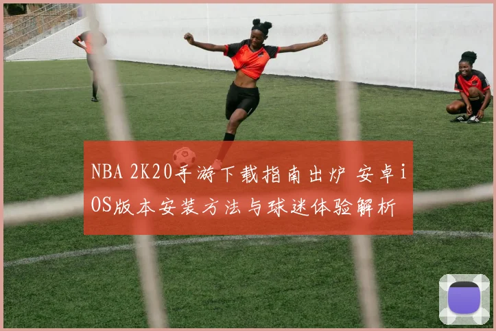 NBA 2K20手游下载指南出炉 安卓iOS版本安装方法与球迷体验解析