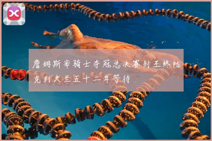 詹姆斯率骑士夺冠总决赛封王终结克利夫兰五十二年等待