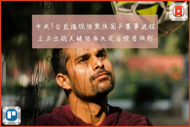 中央5台直播现场聚焦国乒赛事进程 主力出战关键场面决定后续晋级形势