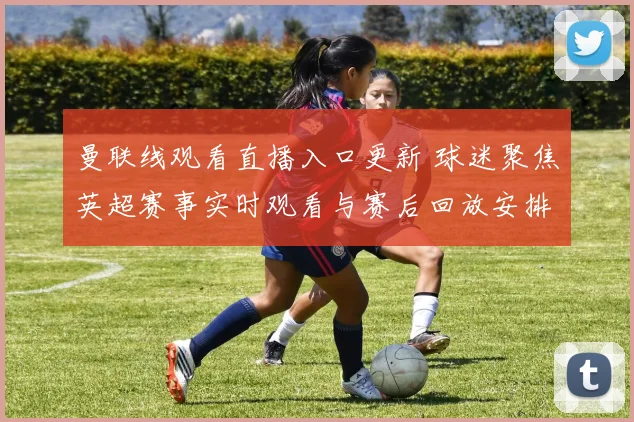 曼联线观看直播入口更新 球迷聚焦英超赛事实时观看与赛后回放安排
