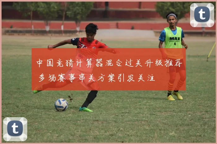 中国竞猜计算器混合过关升级推荐 多场赛事串关方案引发关注
