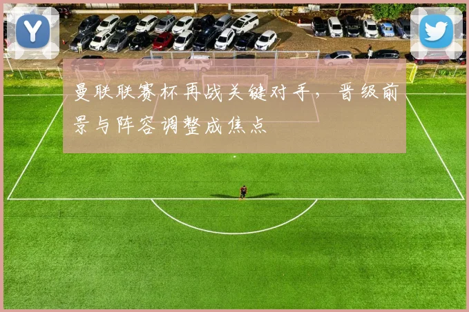 曼联联赛杯再战关键对手，晋级前景与阵容调整成焦点